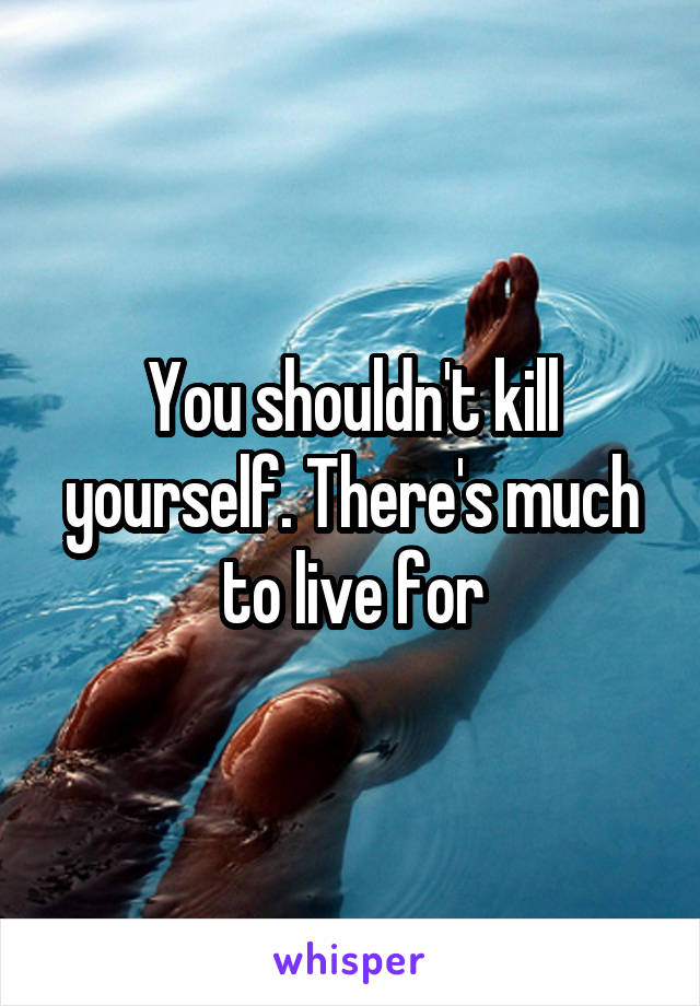 You shouldn't kill yourself. There's much to live for