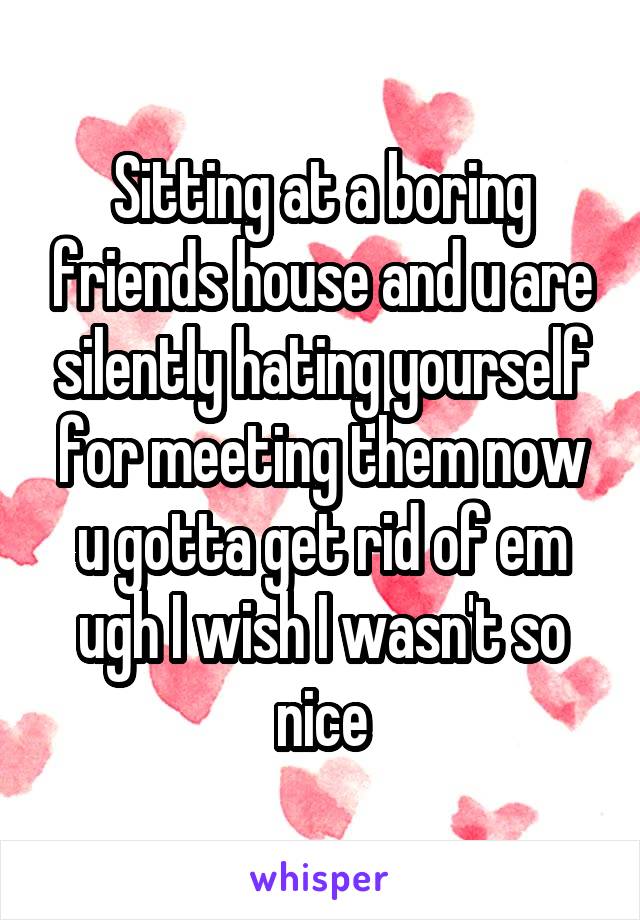 Sitting at a boring friends house and u are silently hating yourself for meeting them now u gotta get rid of em ugh I wish I wasn't so nice