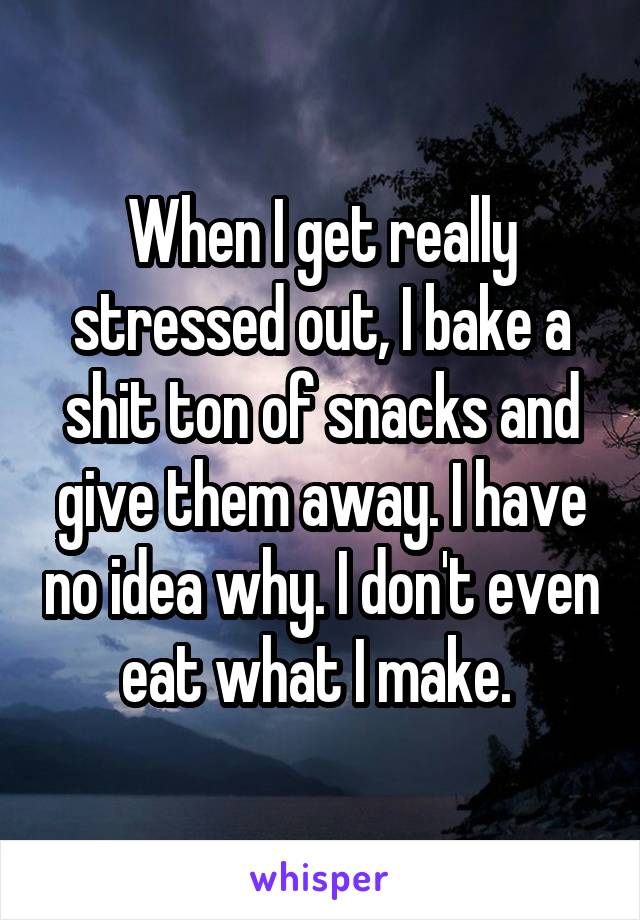 When I get really stressed out, I bake a shit ton of snacks and give them away. I have no idea why. I don't even eat what I make. 