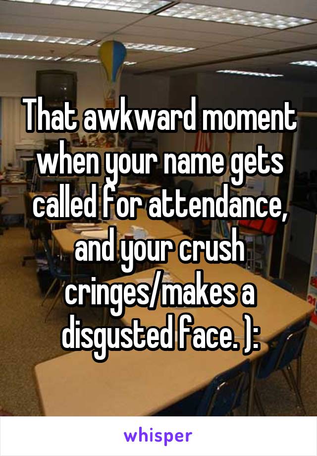 That awkward moment when your name gets called for attendance, and your crush cringes/makes a disgusted face. ):