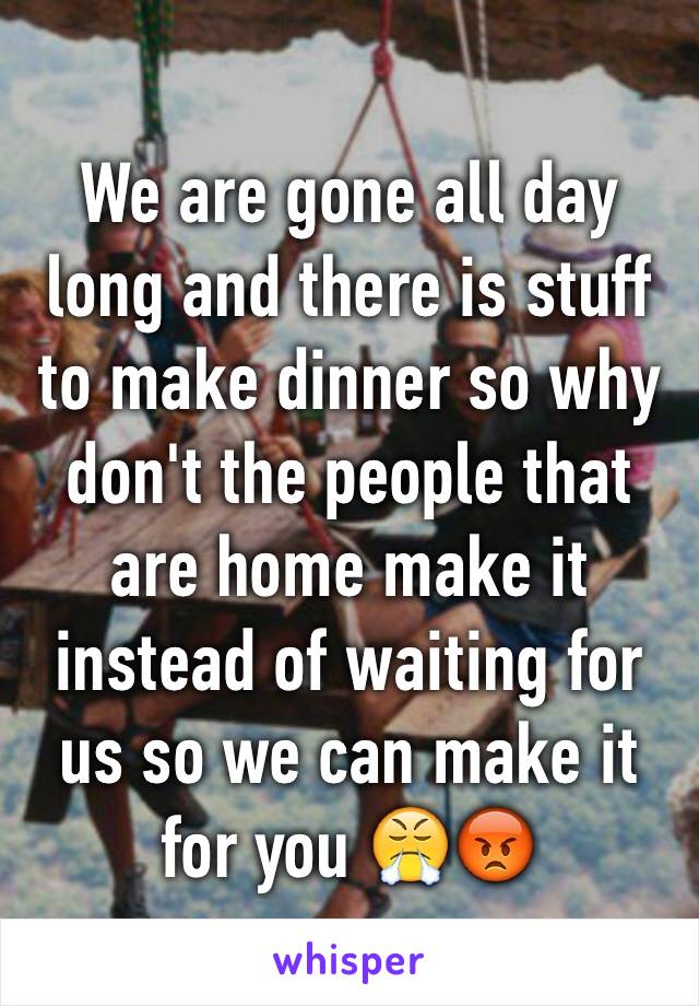 We are gone all day long and there is stuff to make dinner so why don't the people that are home make it instead of waiting for us so we can make it for you 😤😡