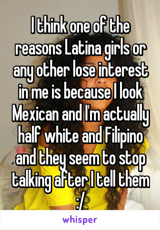 I think one of the reasons Latina girls or any other lose interest in me is because I look Mexican and I'm actually half white and Filipino and they seem to stop talking after I tell them :/