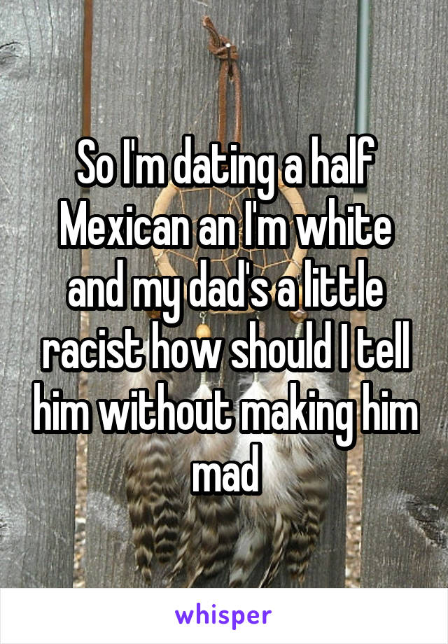 So I'm dating a half Mexican an I'm white and my dad's a little racist how should I tell him without making him mad