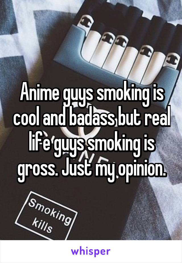 Anime guys smoking is cool and badass but real life guys smoking is gross. Just my opinion.