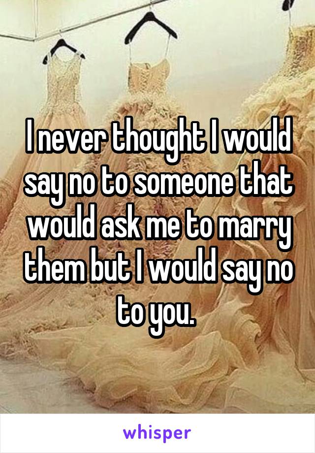 I never thought I would say no to someone that would ask me to marry them but I would say no to you. 