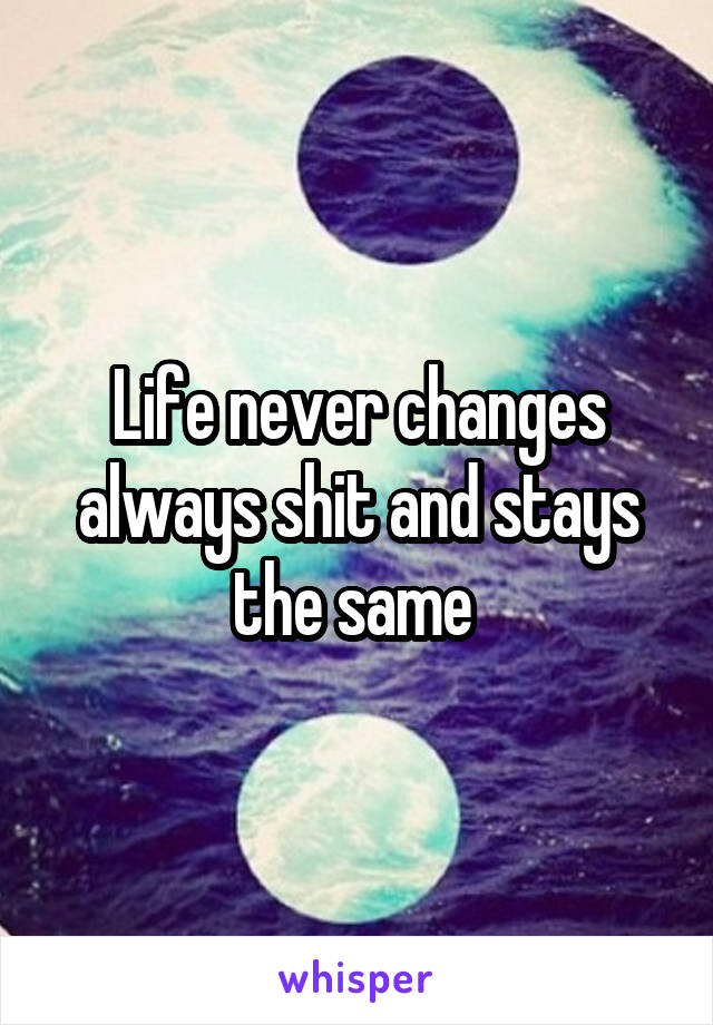 Life never changes always shit and stays the same 