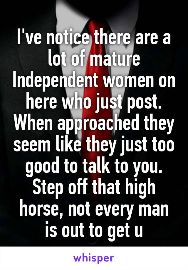 I've notice there are a lot of mature Independent women on here who just post. When approached they seem like they just too good to talk to you. Step off that high horse, not every man is out to get u