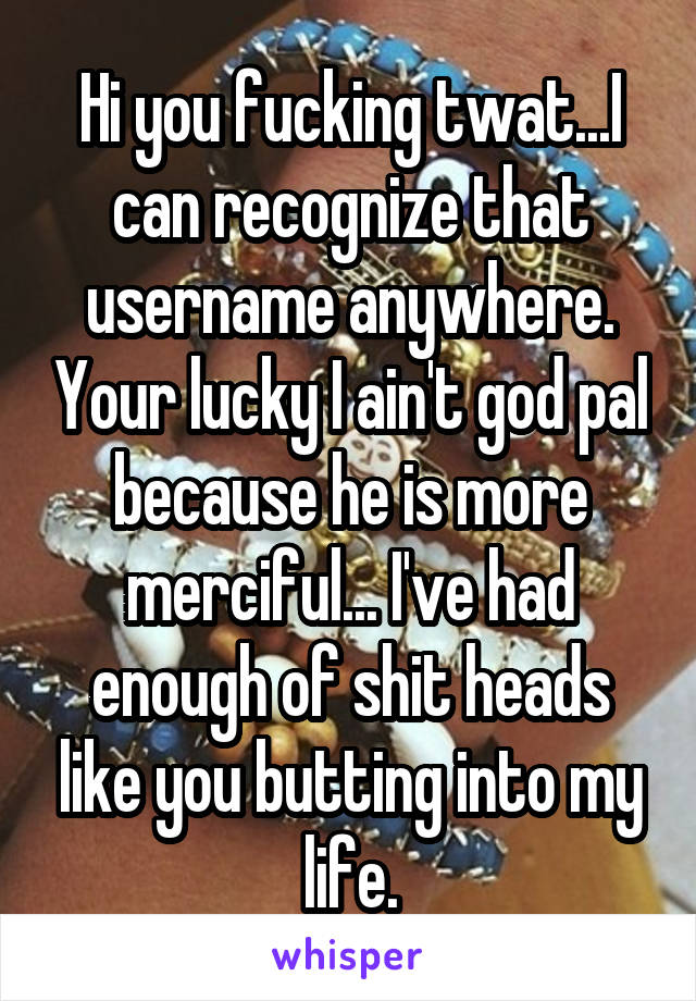 Hi you fucking twat...I can recognize that username anywhere. Your lucky I ain't god pal because he is more merciful... I've had enough of shit heads like you butting into my life.