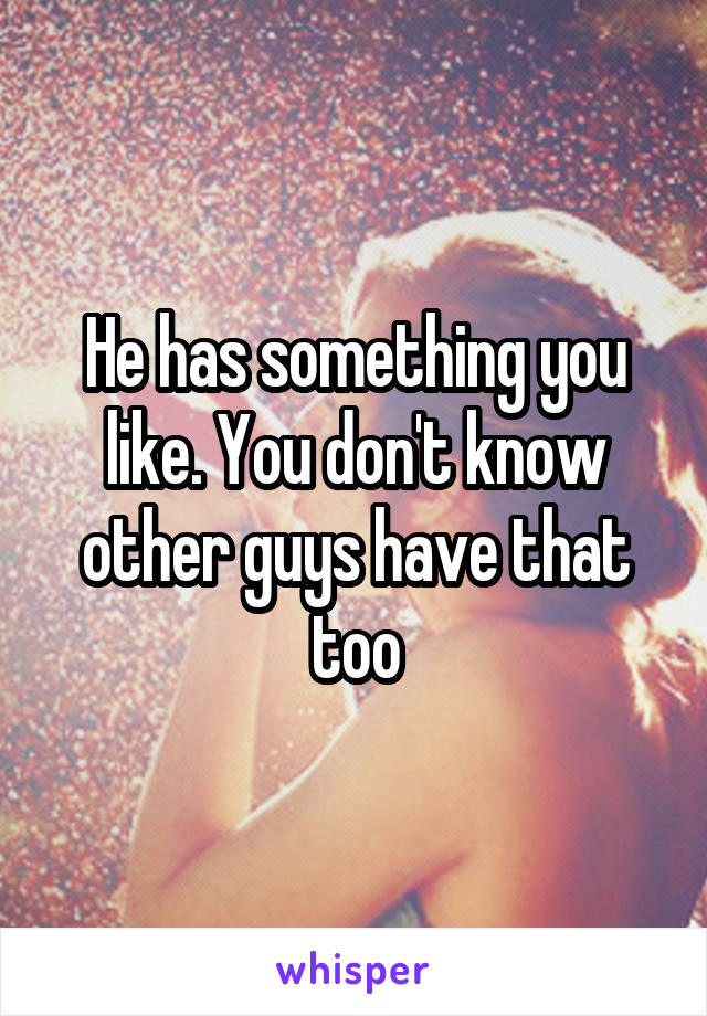 He has something you like. You don't know other guys have that too