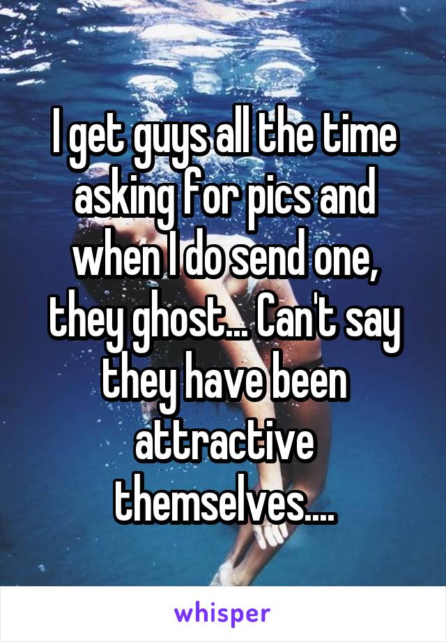 I get guys all the time asking for pics and when I do send one, they ghost... Can't say they have been attractive themselves....