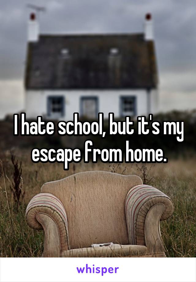 I hate school, but it's my escape from home.