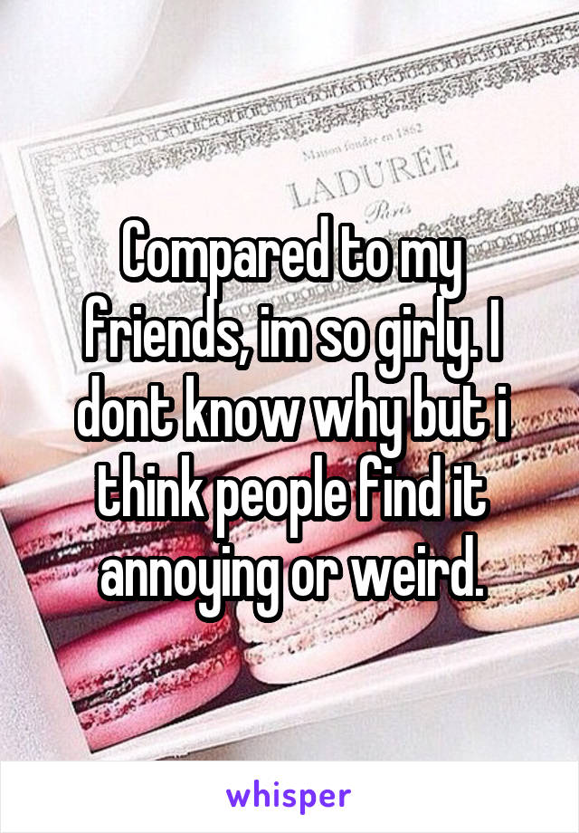 Compared to my friends, im so girly. I dont know why but i think people find it annoying or weird.