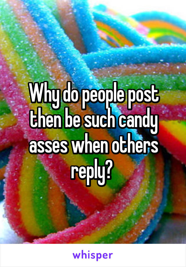 Why do people post then be such candy asses when others reply? 