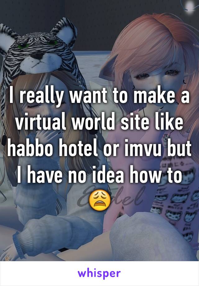 I really want to make a virtual world site like habbo hotel or imvu but I have no idea how to 😩