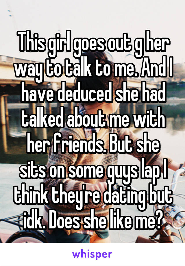 This girl goes out g her way to talk to me. And I have deduced she had talked about me with her friends. But she sits on some guys lap I think they're dating but idk. Does she like me?