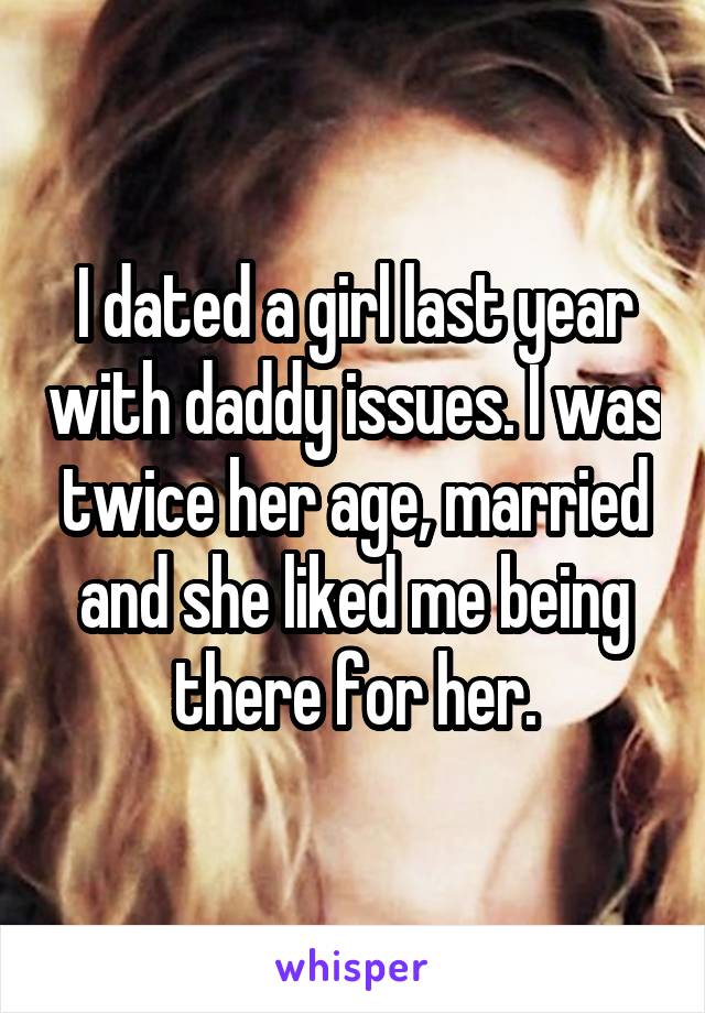 I dated a girl last year with daddy issues. I was twice her age, married and she liked me being there for her.