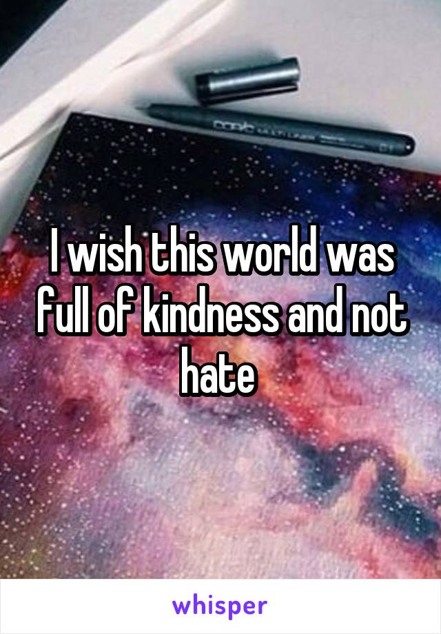 I wish this world was full of kindness and not hate 