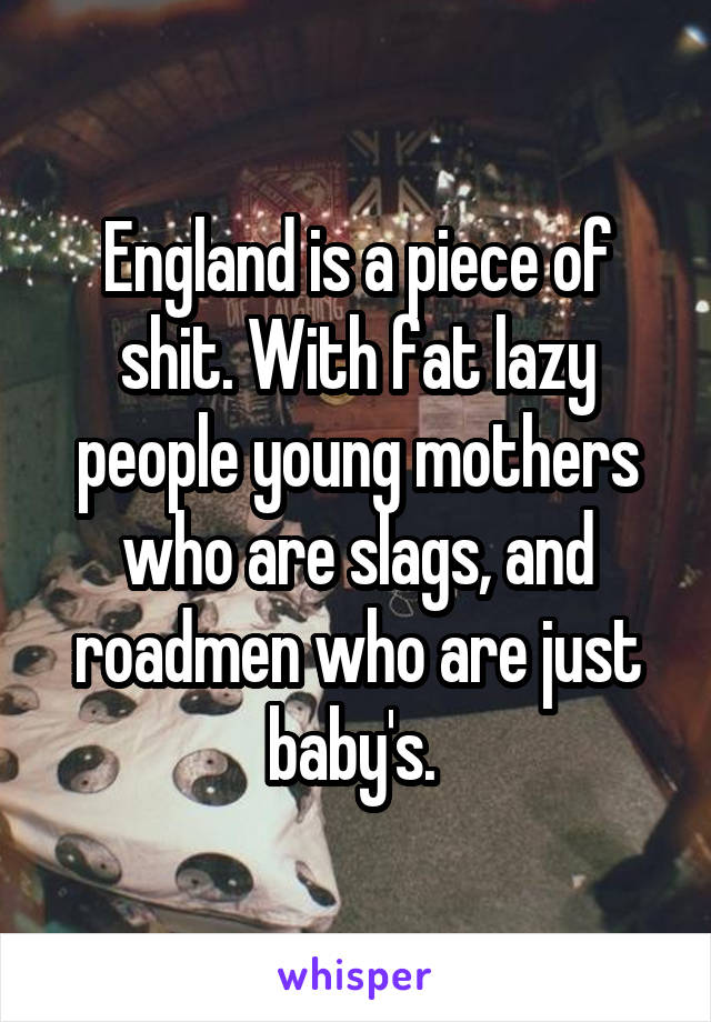 England is a piece of shit. With fat lazy people young mothers who are slags, and roadmen who are just baby's. 