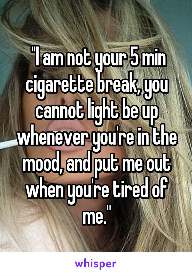  "I am not your 5 min cigarette break, you cannot light be up whenever you're in the mood, and put me out when you're tired of me."