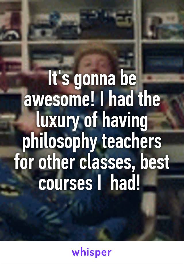 It's gonna be awesome! I had the luxury of having philosophy teachers for other classes, best courses I  had! 