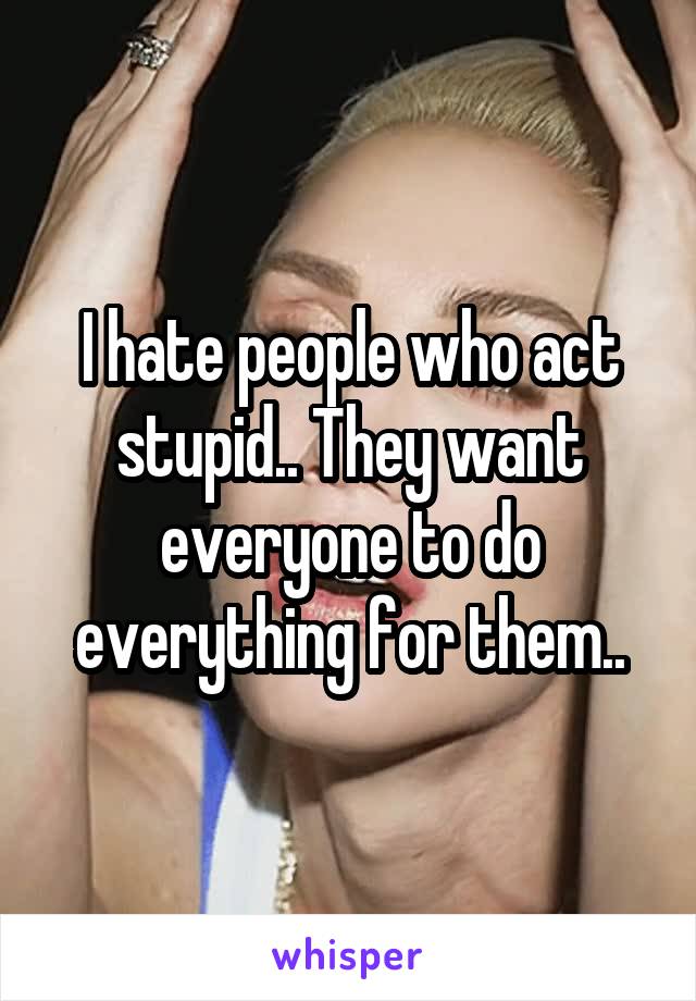 I hate people who act stupid.. They want everyone to do everything for them..