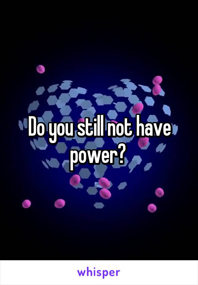 Do you still not have power? 