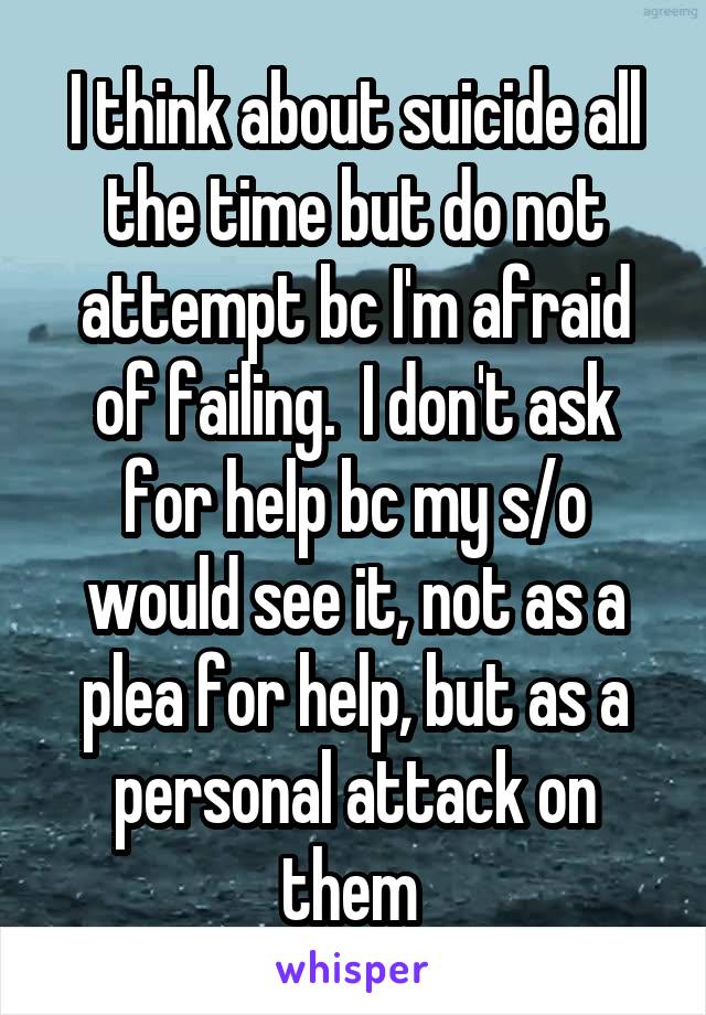 I think about suicide all the time but do not attempt bc I'm afraid of failing.  I don't ask for help bc my s/o would see it, not as a plea for help, but as a personal attack on them 