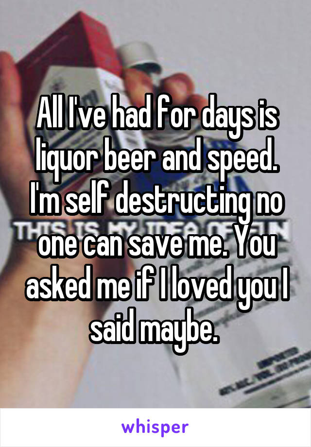 All I've had for days is liquor beer and speed. I'm self destructing no one can save me. You asked me if I loved you I said maybe. 