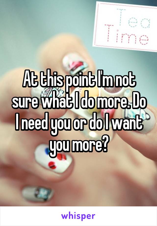 At this point I'm not sure what I do more. Do I need you or do I want you more?