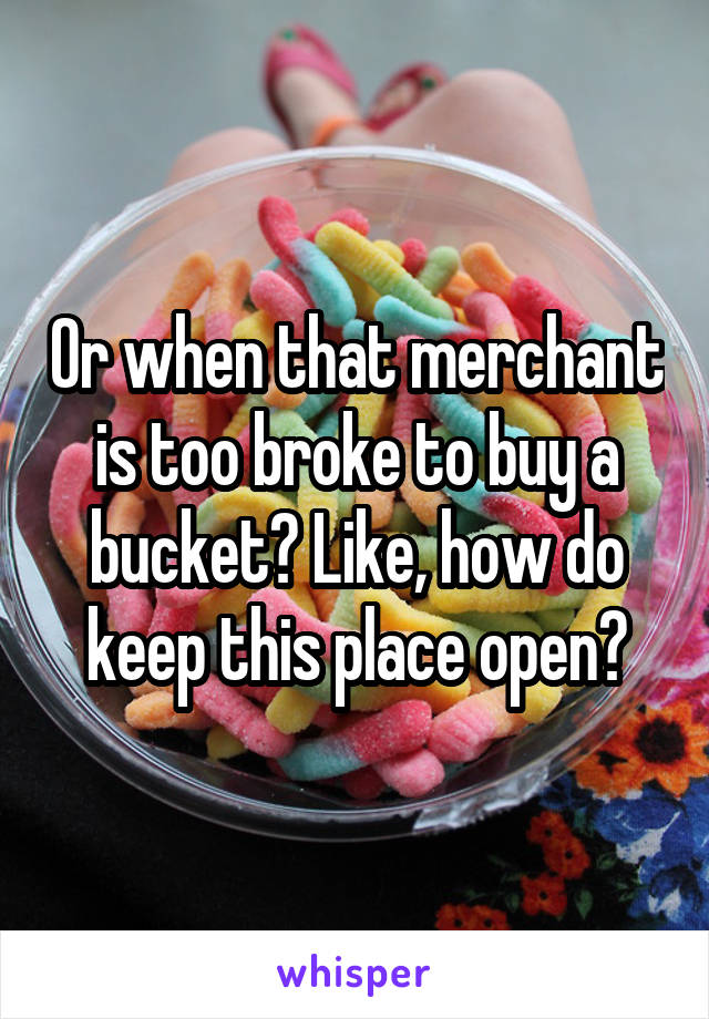 Or when that merchant is too broke to buy a bucket? Like, how do keep this place open?