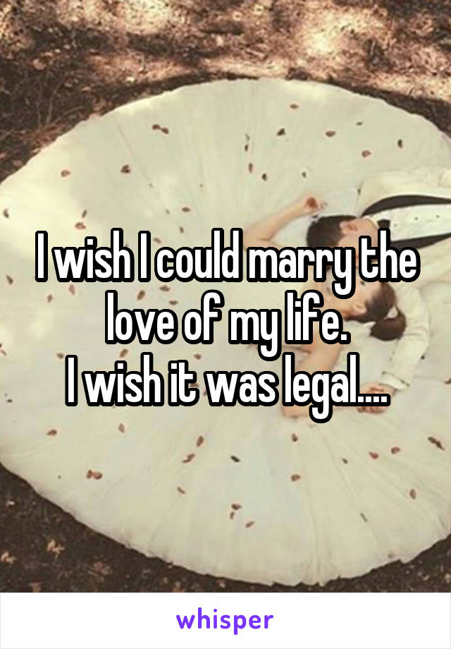 I wish I could marry the love of my life.
I wish it was legal....