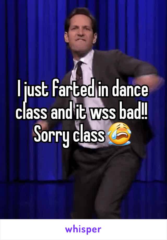 I just farted in dance class and it wss bad!! 
Sorry class😭