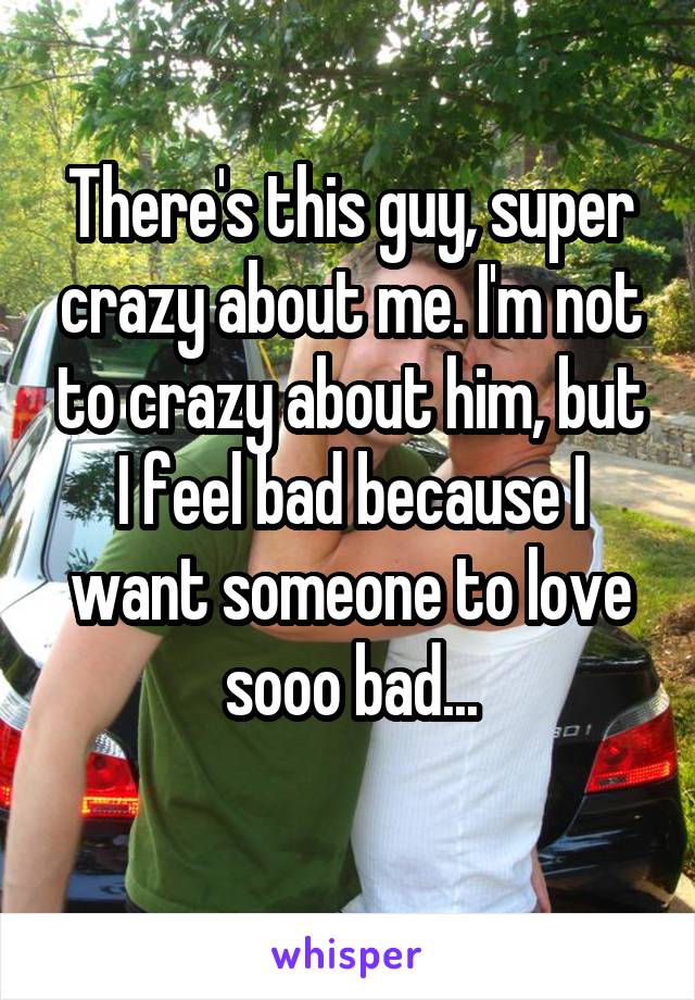 There's this guy, super crazy about me. I'm not to crazy about him, but I feel bad because I want someone to love sooo bad...
