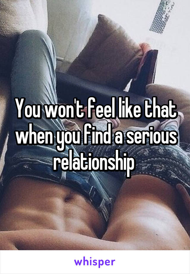 You won't feel like that when you find a serious relationship 