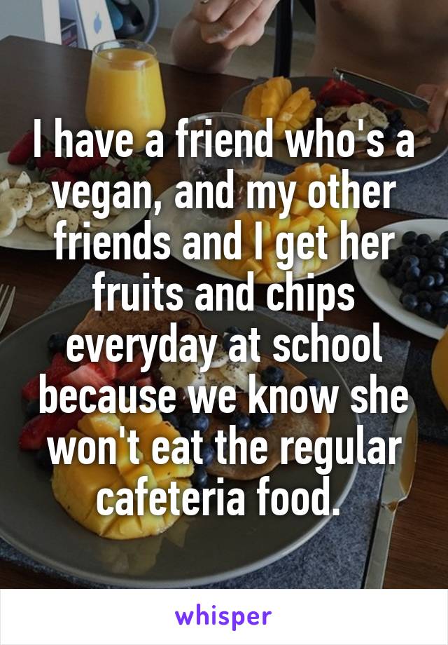 I have a friend who's a vegan, and my other friends and I get her fruits and chips everyday at school because we know she won't eat the regular cafeteria food. 