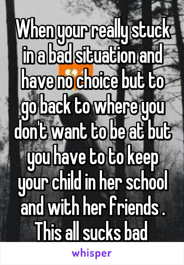 When your really stuck in a bad situation and have no choice but to go back to where you don't want to be at but you have to to keep your child in her school and with her friends . This all sucks bad 