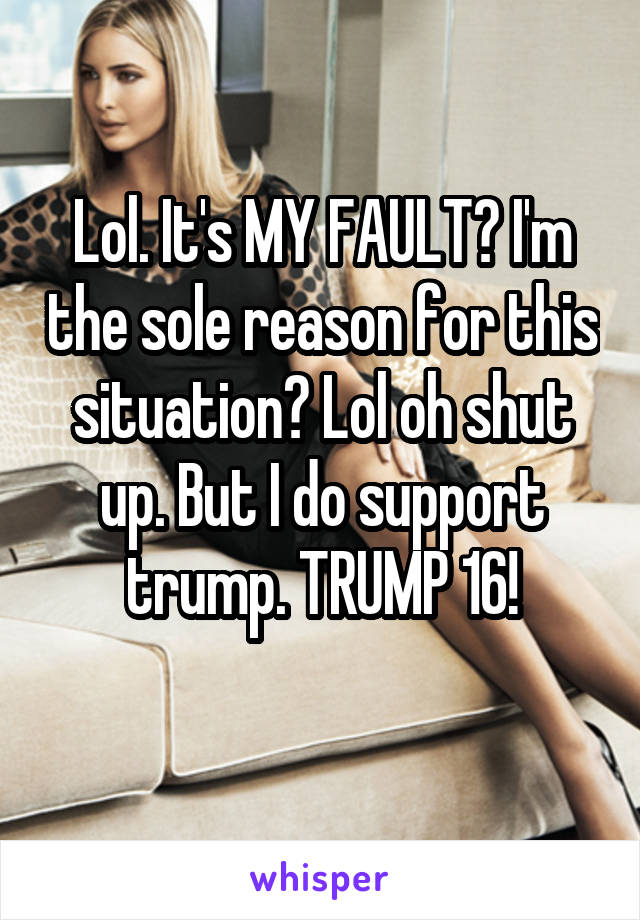 Lol. It's MY FAULT? I'm the sole reason for this situation? Lol oh shut up. But I do support trump. TRUMP 16!
