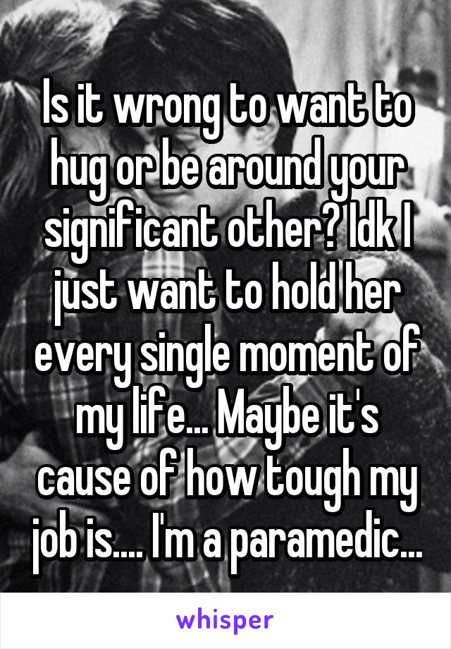 Is it wrong to want to hug or be around your significant other? Idk I just want to hold her every single moment of my life... Maybe it's cause of how tough my job is.... I'm a paramedic...