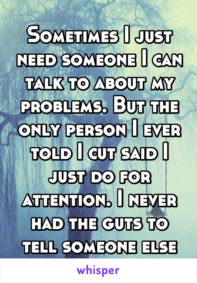 Sometimes I just need someone I can talk to about my problems. But the only person I ever told I cut said I just do for attention. I never had the guts to tell someone else