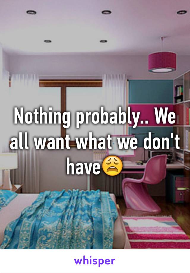 Nothing probably.. We all want what we don't have😩