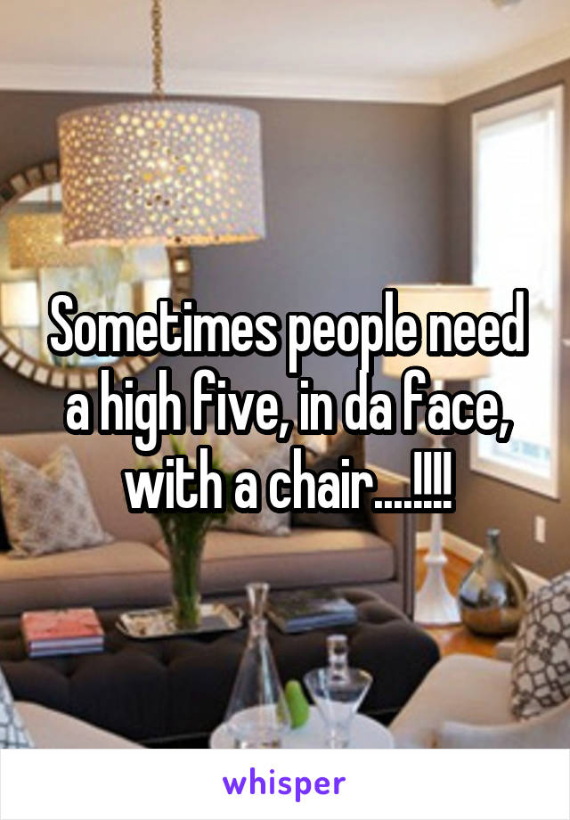 Sometimes people need a high five, in da face, with a chair....!!!!