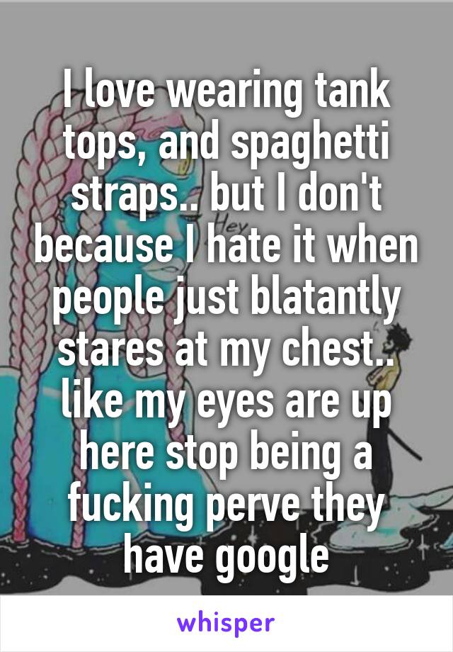 I love wearing tank tops, and spaghetti straps.. but I don't because I hate it when people just blatantly stares at my chest.. like my eyes are up here stop being a fucking perve they have google