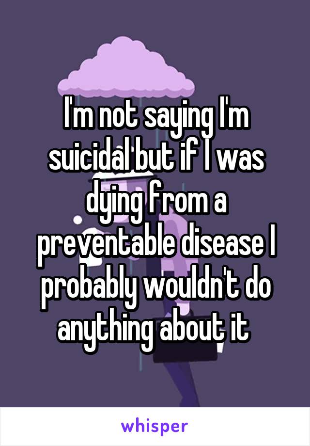 I'm not saying I'm suicidal but if I was dying from a preventable disease I probably wouldn't do anything about it 