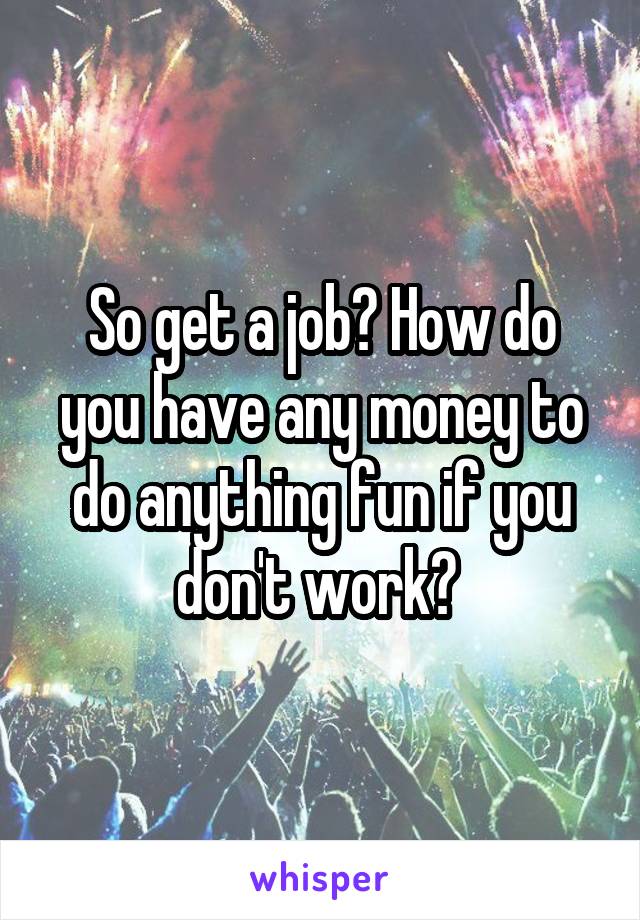 So get a job? How do you have any money to do anything fun if you don't work? 