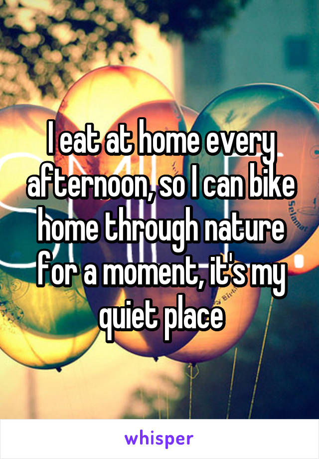 I eat at home every afternoon, so I can bike home through nature for a moment, it's my quiet place