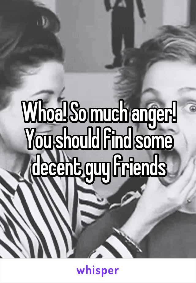 Whoa! So much anger! You should find some decent guy friends