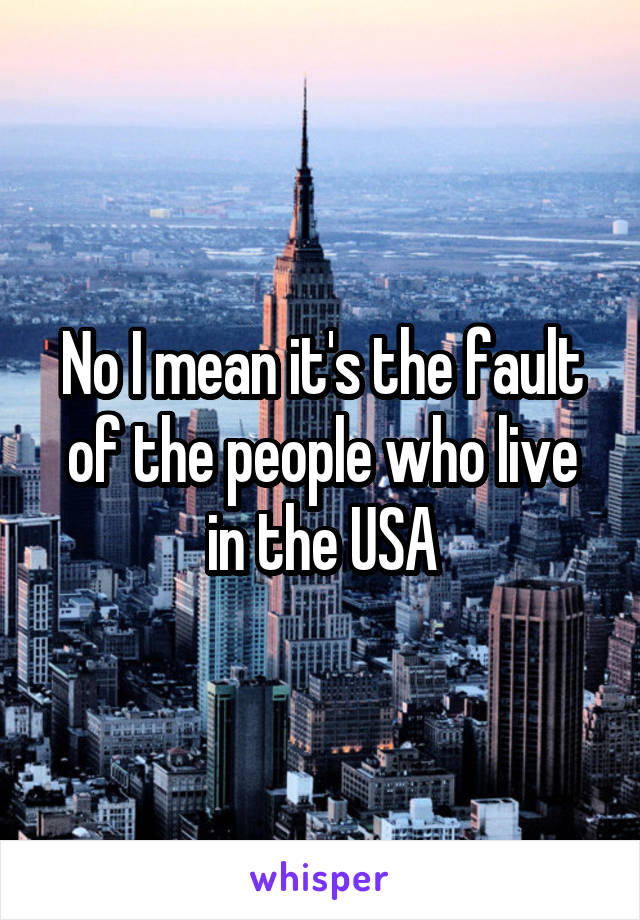 No I mean it's the fault of the people who live in the USA