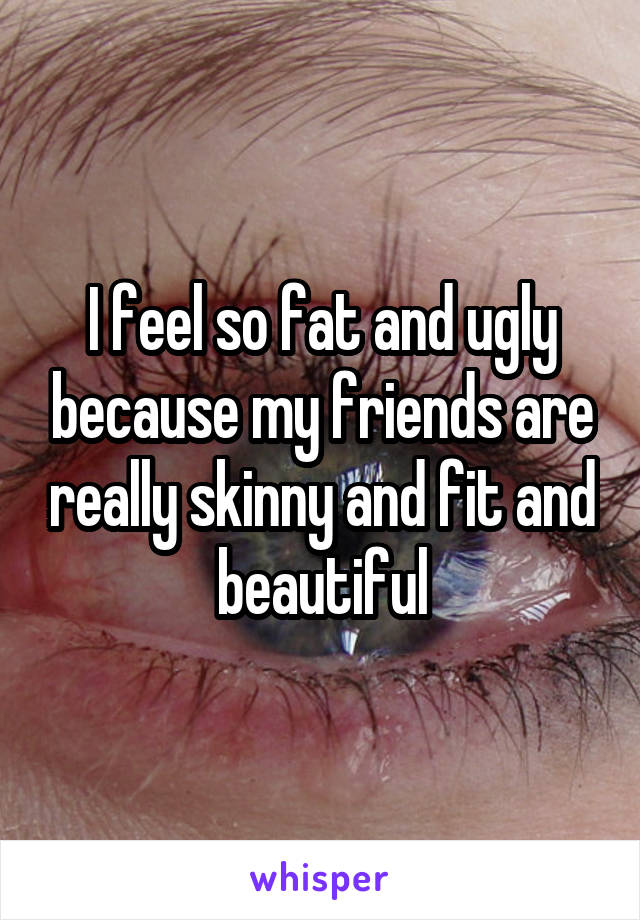 I feel so fat and ugly because my friends are really skinny and fit and beautiful