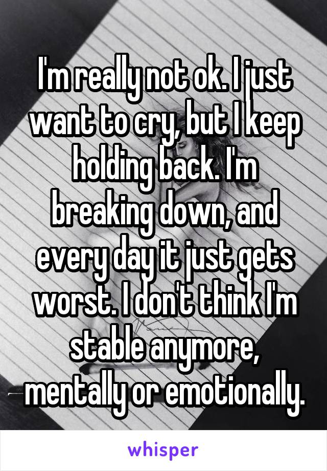 I'm really not ok. I just want to cry, but I keep holding back. I'm breaking down, and every day it just gets worst. I don't think I'm stable anymore, mentally or emotionally.