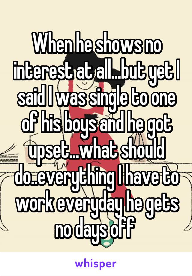 When he shows no interest at all...but yet I said I was single to one of his boys and he got upset...what should do..everything I have to work everyday he gets no days off 